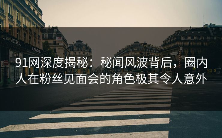 91网深度揭秘：秘闻风波背后，圈内人在粉丝见面会的角色极其令人意外