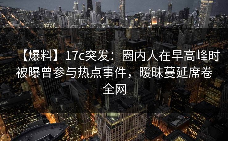 【爆料】17c突发：圈内人在早高峰时被曝曾参与热点事件，暧昧蔓延席卷全网