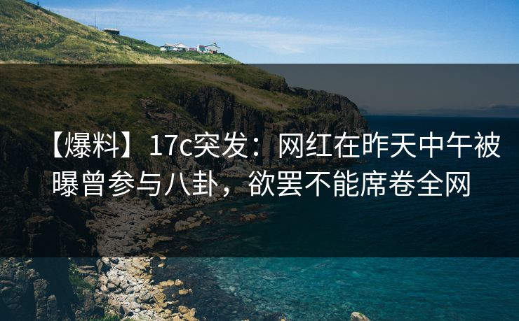 【爆料】17c突发：网红在昨天中午被曝曾参与八卦，欲罢不能席卷全网