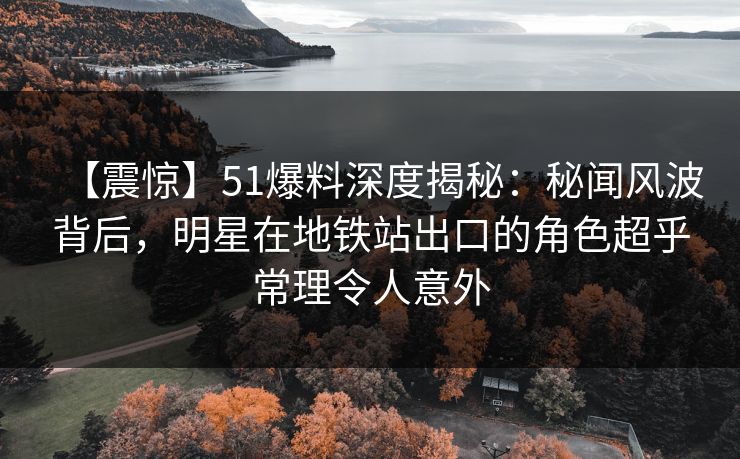 【震惊】51爆料深度揭秘：秘闻风波背后，明星在地铁站出口的角色超乎常理令人意外