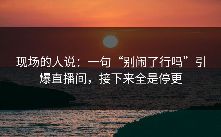 现场的人说：一句“别闹了行吗”引爆直播间，接下来全是停更