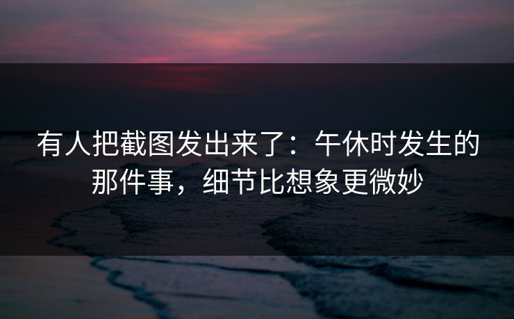 有人把截图发出来了:午休时发生的那件事,细节比想象更微妙 有人把截图发出来了:午休时发生的那件事,细节比想象更微妙