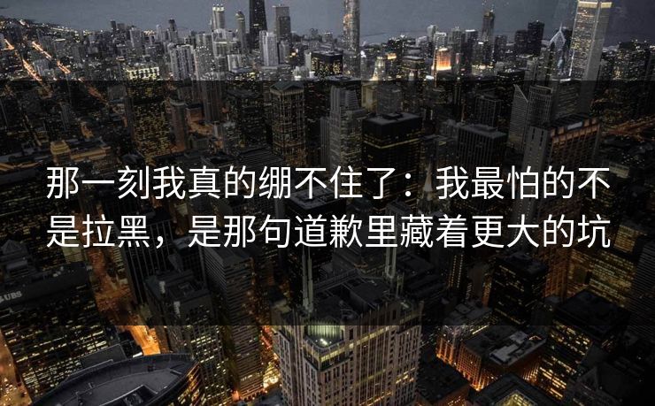 那一刻我真的绷不住了：我最怕的不是拉黑，是那句道歉里藏着更大的坑