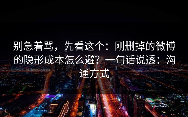 别急着骂，先看这个：刚删掉的微博的隐形成本怎么避？一句话说透：沟通方式